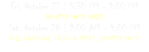 Fri, October 27 | 5:30 PM - 9:00 PM  HAUNTED HOUSE ONLY! Sat, October 28 | 9:00 AM - 4:00 PM  FULL CARNIVAL, TRICK-O-TREAT, HAUNTED HOUSE