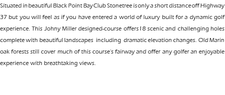 Situated in beautiful Black Point Bay Club Stonetree is only a short distance off Highway 37 but you will feel as if you have entered a world of luxury built for a dynamic golf experience. This Johny Miller designed-course offers18 scenic and challenging holes complete with beautiful landscapes including dramatic elevation changes. Old Marin oak forests still cover much of this course's fairway and offer any golfer an enjoyable experience with breathtaking views. 